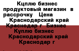 Кцплю бизнес (продуктовый магазин) в рассрочку › Цена ­ 500 000 - Краснодарский край, Краснодар г. Бизнес » Куплю бизнес   . Краснодарский край,Краснодар г.